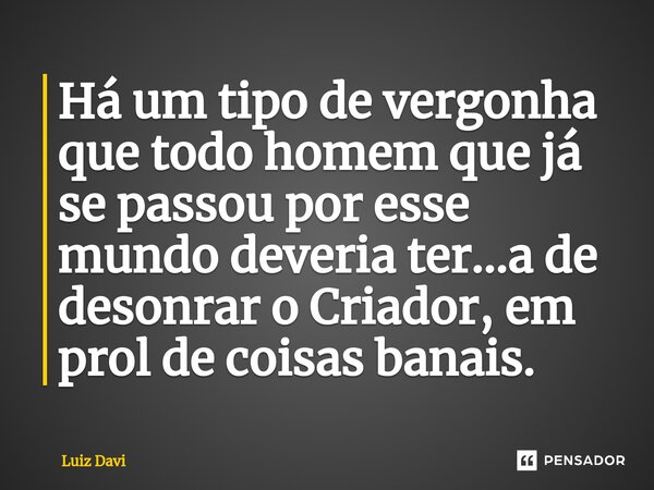 Há um tipo de vergonha que todo homem que já se passou por esse mundo deveria ter...a de desonrar o Criador, em prol de coisas banais.... Frase de Luiz davi.