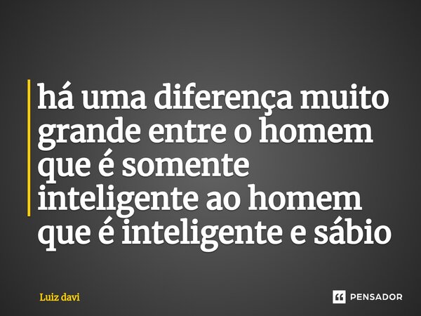 ⁠há uma diferença muito grande entre o homem que é somente inteligente ao homem que é inteligente e sábio... Frase de Luiz davi.