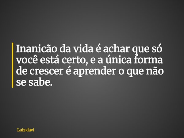Inanicão da vida é achar que só você está certo, e a única forma de crescer é aprender o que não se sabe.... Frase de Luiz davi.