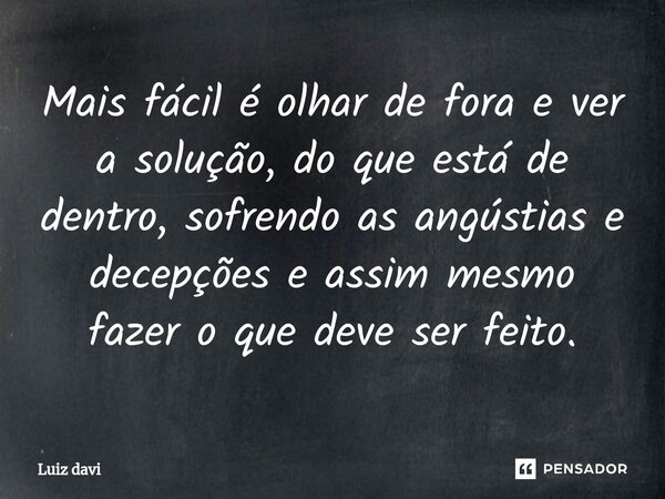 ⁠Mais fácil é olhar de fora e ver a solução, do que está de dentro, sofrendo as angústias e decepções e assim mesmo fazer o que deve ser feito.... Frase de Luiz davi.