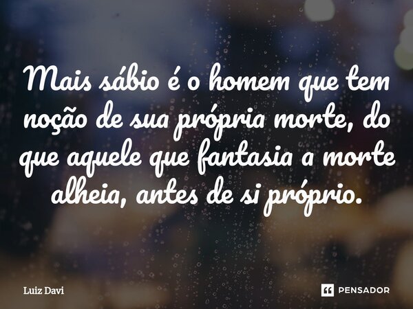 ⁠Mais sábio é o homem que tem noção de sua própria morte, do que aquele que fantasia a morte alheia, antes de si próprio.... Frase de Luiz davi.