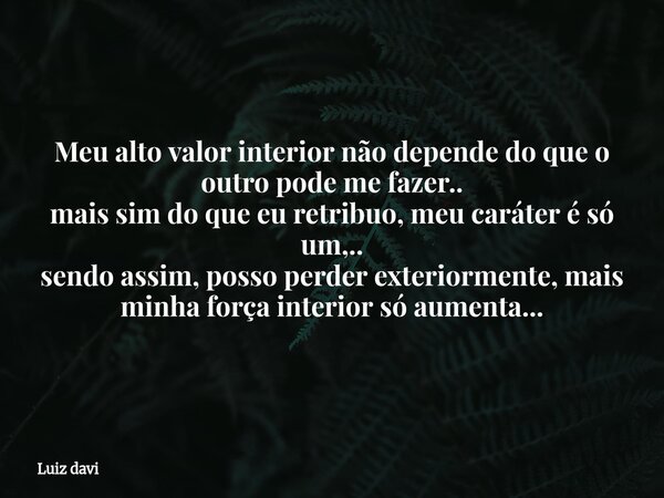 Meu alto valor interior não depende do que o outro pode me fazer.. mais sim do que eu retribuo, meu caráter é só um,.. sendo assim, posso perder exteriormente, ... Frase de Luiz davi.