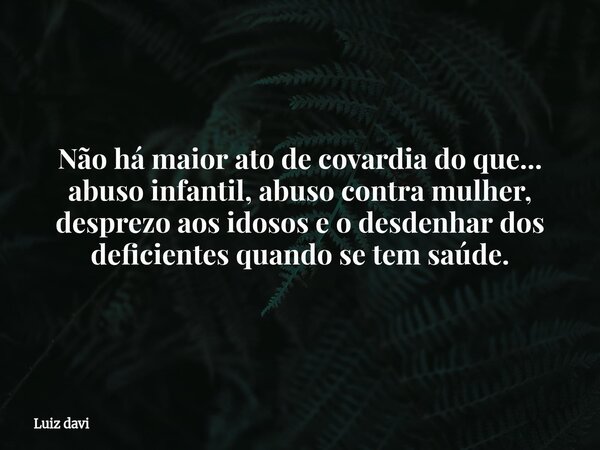 Não há maior ato de covardia do que... abuso infantil, abuso contra mulher, desprezo aos idosos e o desdenhar dos deficientes quando se tem saúde.... Frase de Luiz davi.