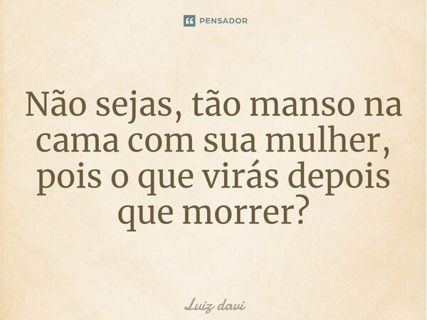 Não sejas, tão manso na cama com sua mulher⁠, pois o que virás depois que morrer?... Frase de Luiz davi.