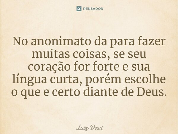 ⁠No anonimato da para fazer muitas coisas, se seu coração for forte e sua língua curta, porém escolhe o que e certo diante de Deus.... Frase de Luiz davi.