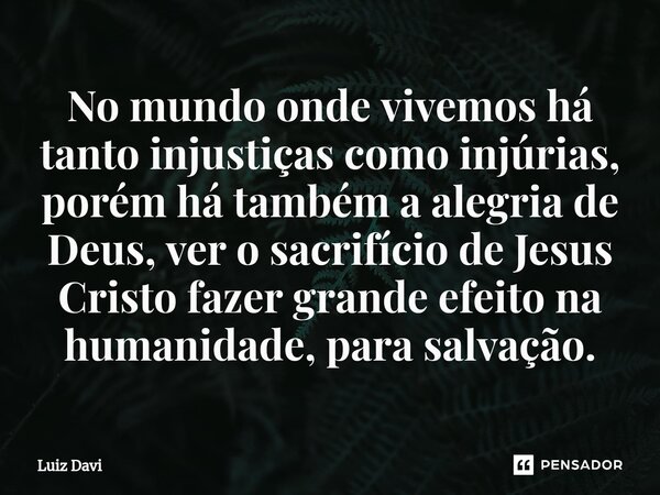 ⁠No mundo onde vivemos há tanto injustiças como injúrias, porém há também a alegria de Deus, ver o sacrifício de Jesus Cristo fazer grande efeito na humanidade,... Frase de Luiz davi.