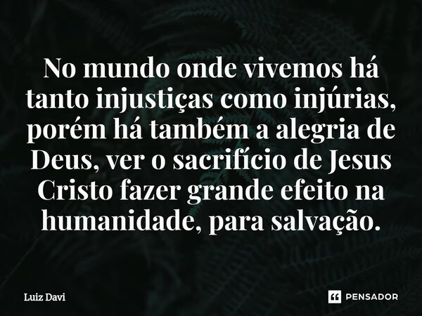 ⁠No mundo onde vivemos há tanto injustiças como injúrias, porém há também a alegria de Deus, ver o sacrifício de Jesus Cristo fazer grande efeito na humanidade,... Frase de Luiz davi.