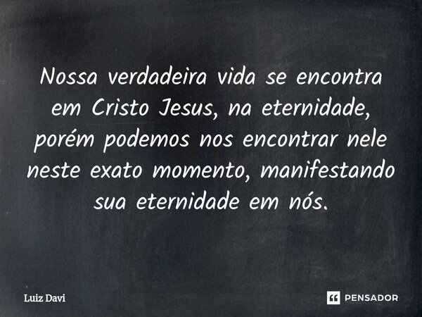 ⁠Nossa verdadeira vida se encontra em Cristo Jesus, na eternidade, porém podemos nos encontrar nele neste exato momento, manifestando sua eternidade em nós.... Frase de Luiz davi.