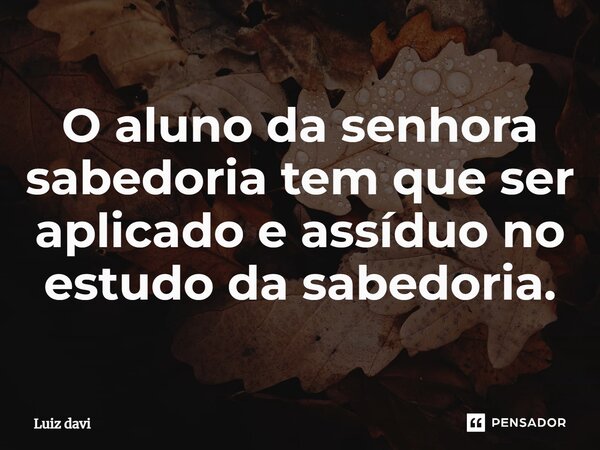 ⁠O aluno da senhora sabedoria tem que ser aplicado e assíduo no estudo da sabedoria.... Frase de Luiz davi.