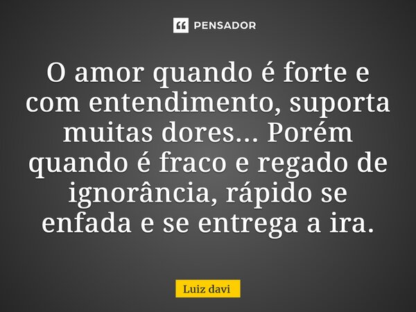 ⁠O amor quando é forte e com entendimento, suporta muitas dores... Porém quando é fraco e regado de ignorância, rápido se enfada e se entrega a ira.... Frase de Luiz davi.