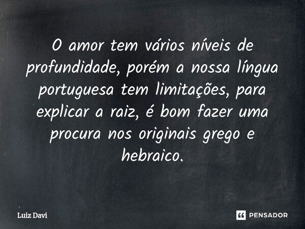 ⁠O amor tem vários níveis de profundidade, porém a nossa língua portuguesa tem limitações, para explicar a raiz, é bom fazer uma procura nos originais grego e h... Frase de Luiz davi.