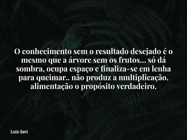 O conhecimento sem o resultado desejado é o mesmo que a árvore sem os frutos... só dá sombra, ocupa espaço e finaliza-se em lenha para queimar.. não produz a mu... Frase de Luiz davi.