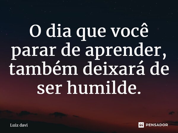 ⁠O dia que você parar de aprender, também deixará de ser humilde.... Frase de Luiz davi.