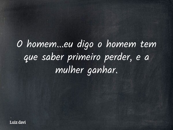 O homem...eu digo o homem tem que saber primeiro perder, e a mulher ganhar.... Frase de Luiz davi.