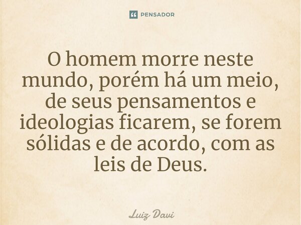 ⁠O homem morre neste mundo, porém há um meio, de seus pensamentos e ideologias ficarem, se forem sólidas e de acordo, com as leis de Deus.... Frase de Luiz davi.