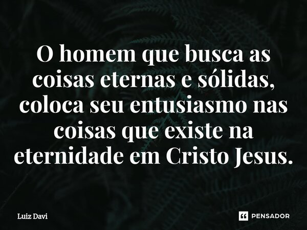 O homem que busca as coisas eternas e sólidas, coloca seu entusiasmo nas coisas que existe na eternidade em Cristo Jesus.... Frase de Luiz davi.