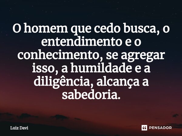 ⁠O homem que cedo busca, o entendimento e o conhecimento, se agregar isso, a humildade e a diligência, alcança a sabedoria.... Frase de Luiz davi.