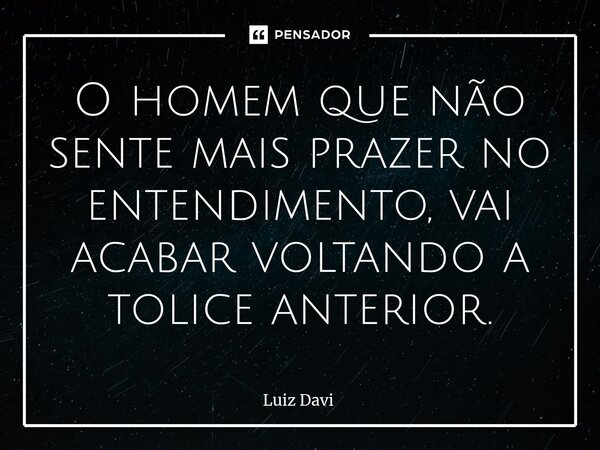 ⁠O homem que não sente mais prazer no entendimento, vai acabar voltando a tolice anterior.... Frase de Luiz davi.