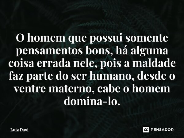 ⁠O homem que possui somente pensamentos bons, há alguma coisa errada nele, pois a maldade faz parte do ser humano, desde o ventre materno, cabe o homem domina-l... Frase de Luiz davi.