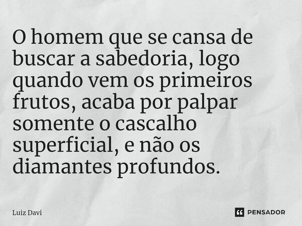 ⁠O homem que se cansa de buscar a sabedoria, logo quando vem os primeiros frutos, acaba por palpar somente o cascalho superficial, e não os diamantes profundos.... Frase de Luiz davi.