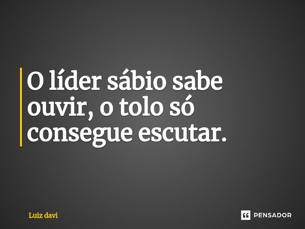 ⁠O líder sábio sabe ouvir, o tolo só consegue escutar.... Frase de Luiz davi.