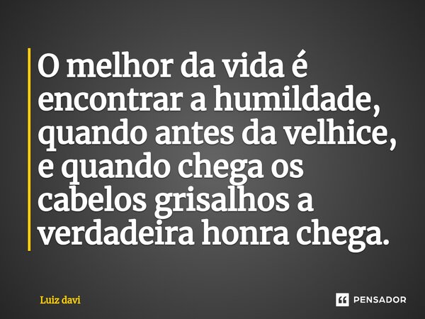 ⁠O melhor da vida é encontrar a humildade, quando antes da velhice, e quando chega os cabelos grisalhos a verdadeira honra chega.... Frase de Luiz davi.