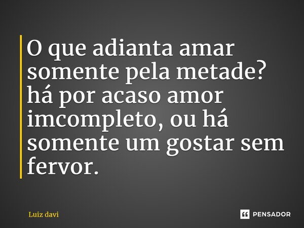 ⁠O que adianta amar somente pela metade? há por acaso amor incompleto, ou há somente um gostar sem fervor.... Frase de Luiz davi.
