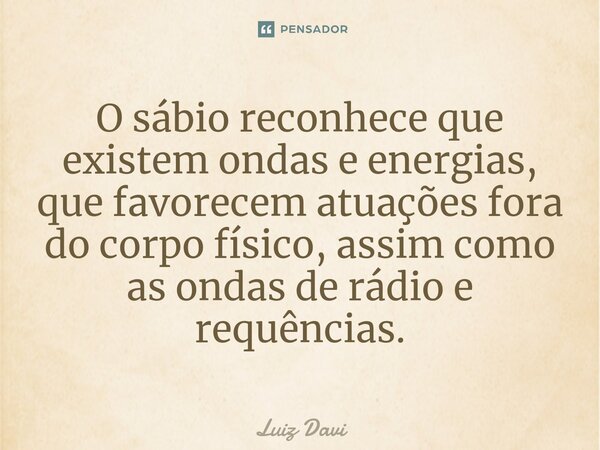 ⁠O sábio reconhece que existem ondas e energias, que favorecem atuações fora do corpo físico, assim como as ondas de rádio e requências.... Frase de Luiz davi.