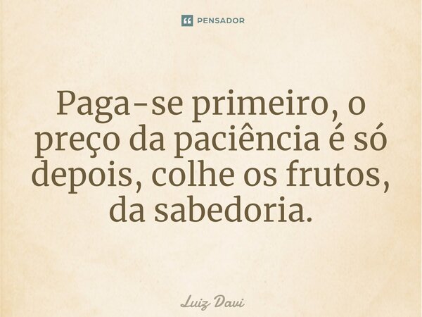 Paga-se primeiro, o preço da paciência é só depois, colhe os frutos, da sabedoria.... Frase de Luiz davi.