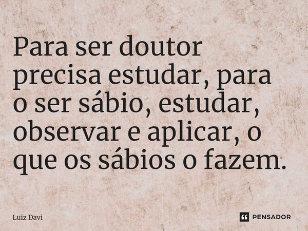 ⁠Para ser doutor precisa estudar, para o ser sábio, estudar, observar e aplicar, o que os sábios o fazem.... Frase de Luiz davi.