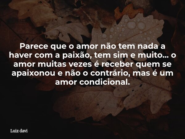 Parece que o amor não tem nada a haver com a paixão, tem sim e muito... o amor muitas vezes é receber quem se apaixonou e não o contrário, mas é um amor condici... Frase de Luiz davi.