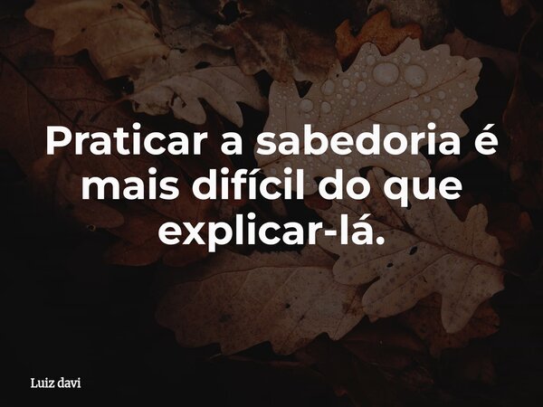 Praticar a sabedoria é mais difícil do que explicar-lá.... Frase de Luiz davi.