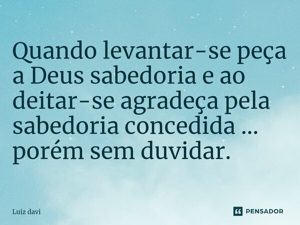 Quando levantar-se peça a Deus sabedoria e ao deitar-se agradeça pela sabedoria concedida ... porém sem duvidar.... Frase de Luiz davi.