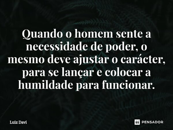 ⁠Quando o homem sente a necessidade de poder, o mesmo deve ajustar o carácter, para se lançar e colocar a humildade para funcionar.... Frase de Luiz davi.