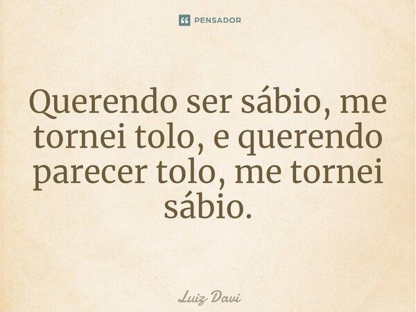 ⁠Querendo ser sábio, me tornei tolo, e querendo parecer tolo, me tornei sábio.... Frase de Luiz davi.