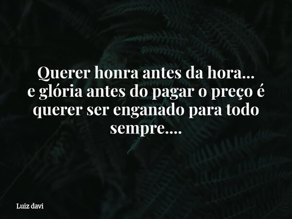 Querer honra antes da hora... e glória antes do pagar o preço é querer ser enganado para todo sempre....... Frase de Luiz davi.