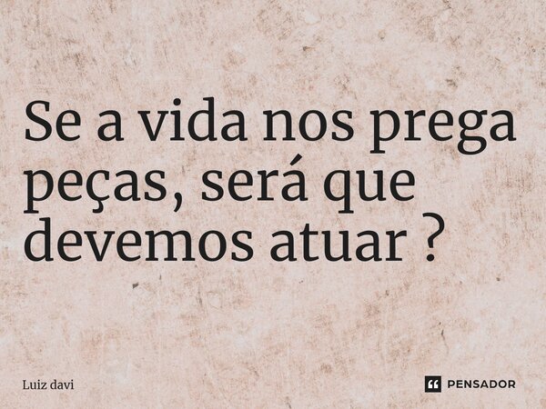 ⁠Se a vida nos prega peças, será que devemos atuar ?... Frase de Luiz davi.