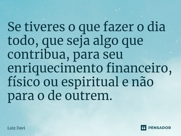 ⁠Se tiveres o que fazer o dia todo, que seja algo que contribua, para seu enriquecimento financeiro, físico ou espiritual e não para o de outrem.... Frase de Luiz davi.