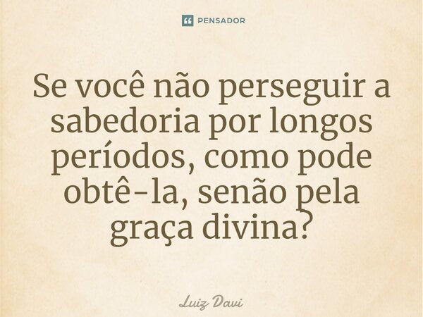 ⁠Se você não perseguir a sabedoria por longos períodos, como pode obtê-la, senão pela graça divina?... Frase de Luiz davi.