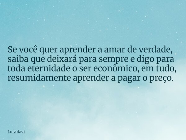 Se você quer aprender a amar de verdade, saiba que deixará para sempre e digo para toda eternidade o ser econômico, em tudo, resumidamente aprender a pagar o pr... Frase de Luiz davi.