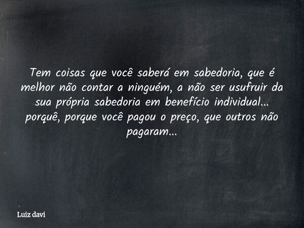Tem coisas que você saberá em sabedoria, que é melhor não contar a ninguém, a não ser usufruir da sua própria sabedoria em benefício individual... porquê, porqu... Frase de Luiz davi.