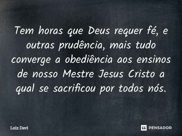 ⁠Tem horas que Deus requer fé, e outras prudência, mais tudo converge a obediência aos ensinos de nosso Mestre Jesus Cristo a qual se sacrificou por todos nós.... Frase de Luiz davi.