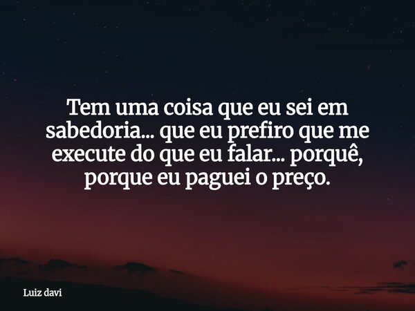Tem uma coisa que eu sei em sabedoria... que eu prefiro que me execute do que eu falar... porquê, porque eu paguei o preço.... Frase de Luiz davi.