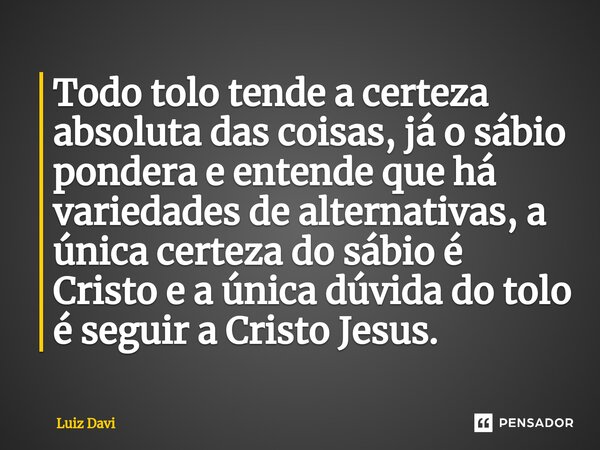 Todo tolo tende a certeza absoluta das coisas, já o sábio pondera e entende que há variedades de alternativas, a única certeza do sábio é Cristo e a única dúvid... Frase de Luiz davi.