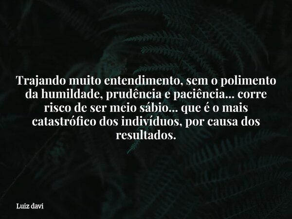 Trajando muito entendimento, sem o polimento da humildade, prudência e paciência... corre risco de ser meio sábio... que é o mais catastrófico dos indivíduos, p... Frase de Luiz davi.
