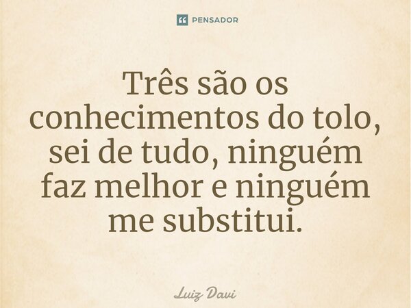 Três são os conhecimentos do tolo, sei de tudo, ninguém faz melhor e ninguém me substitui.... Frase de Luiz davi.