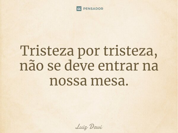 Tristeza por tristeza, não se deve entrar na nossa mesa.... Frase de Luiz davi.