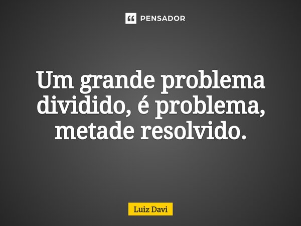 Um grande problema dividido, é problema, metade resolvido.... Frase de Luiz davi.