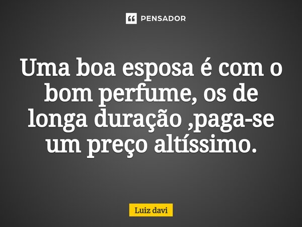 ⁠Uma boa esposa é com o bom perfume, os de longa duração ,paga-se um preço altíssimo.... Frase de Luiz davi.