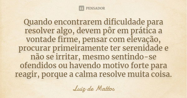 Quando encontrarem dificuldade para resolver algo, devem pôr em prática a vontade firme, pensar com elevação, procurar primeiramente ter serenidade e não se irr... Frase de Luiz de Mattos.